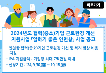 바로가기 / 2024년도 협력(중소)기업 근로환경 개선 지원사업 「일하기 좋은 인천항」 사업 공고 / - 인천항 협력(중소)기업 근로환경 개선 및 복지 향상 비용 지원 / - IPA 지원금액 : 기업당 최대 7백만원 이내 / - 신청기간 : ‘24. 9. 30.(월) ～ 10. 18.(금)