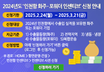 2024년도 ‘인천항 화주ㆍ포워더 인센티브’ 신청 안내 / 신청기한 : 2025.2.24(월)  ~ 2025.3.21(금) / 신청대상 : 2024년 인천항에서 수출입 실적을 보유한 화주 또는 포워더 기업 / 지급기준 : 1) 수출물동량(화주) 2) 전략지역 3) 냉동ㆍ냉장 4) 수출물동량(포워더) 5) 복합운송 / 신청방법 : 인천항만공사 홈페이지에서 신청 가능 (로그인 후 신청 가능) / ※ 경로 : HOME > 항만운영·건설 > 인천항 인센티브 >