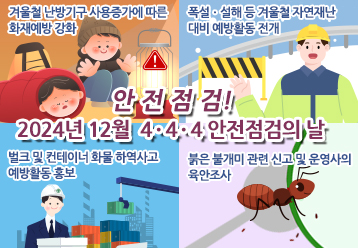 안전점검! 12월 4·4·4 안전점검의 날 / - 겨울철 난방기구 사용증가에 따른 화재예방 강화 / - 폭설ㆍ설해 등 겨울철 자연재난대비 예방활동 전개 / - 벌크 및 컨테이너 화물 하역사고 예방활동 홍보 / - 붉은 불개미 관련 신고 및 운영사의 육안조사