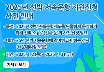 2025년 선박 저속운항 지원신청 사전 안내 / ㆍ목적 : 2025년 선박 저속운항제도를 원활하게 운영하기 위해 선박 소유주(선사 등)의 사전 신청 필요 / ㆍ대상 : 25년 선박 저속운항에 참여하고자 하는 선사(해운대리점 포함) / ㆍ기간 : 2025. 1. 2.(목) ~ 2025. 1. 31.(금) / 자세히 보기