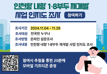 인천항 내항 1ㆍ8부두 재개발 사업 인지도 조사 / 참여하기 / 조사기간 : 2024.11.04~11.29 / 조사대상 : 전국민 누구나 / 조사방법 : 온라인 설문조사 / 조사내용 : 인천항 내항 1ㆍ8부두 재개발 사업 인지도 조사 / 참여시 추첨을 통한 20분깨 모바일 기프티콘 증정