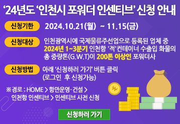 24년도 인천시 포워더 인센티브 신청 안내 / 신청기한 : 2024.10.21(월) ~ 11.15(금) / 신청대상 : 인천광역시에 국제물류주선업으로 등록된 업체 중 2024년 1~3분기 인천항 '적'컨테이너 수출입 화물의 총 중량톤(G.W.T)이 200톤 이상인 포워더사 / 신청방법 : 아래 신청하기 버튼 클릭(로그인 후 신청 가능) ※ 경로 : HOME > 항만운영ㆍ건설 > 인천항 인센티브 > 인센티브 사전 신청 / 신청하러 가기